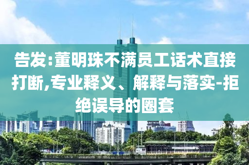 告發(fā):董明珠不滿員工話術(shù)直接打斷,專業(yè)釋義、解釋與落實-拒絕誤導(dǎo)的圈套