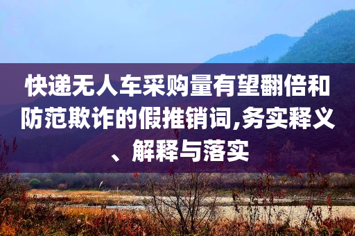 快遞無人車采購量有望翻倍和防范欺詐的假推銷詞,務(wù)實釋義、解釋與落實