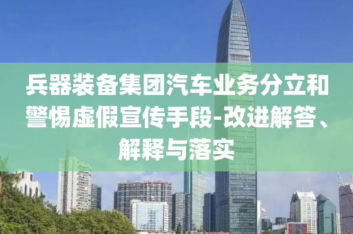 兵器裝備集團(tuán)汽車業(yè)務(wù)分立和警惕虛假宣傳手段-改進(jìn)解答、解釋與落實(shí)