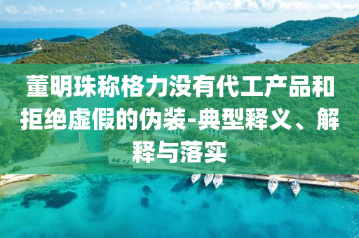 董明珠稱格力沒有代工產(chǎn)品和拒絕虛假的偽裝-典型釋義、解釋與落實(shí)