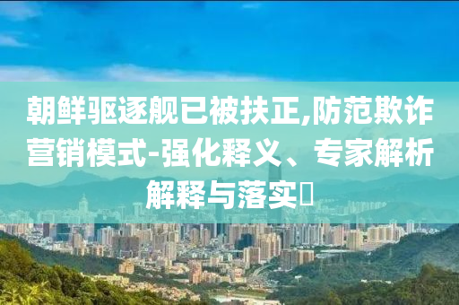 朝鮮驅(qū)逐艦已被扶正,防范欺詐營銷模式-強化釋義、專家解析解釋與落實?