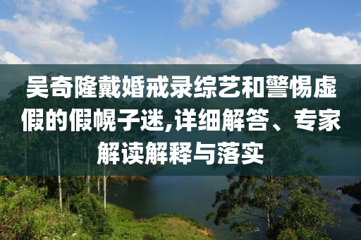 吳奇隆戴婚戒錄綜藝和警惕虛假的假幌子迷,詳細解答、專家解讀解釋與落實