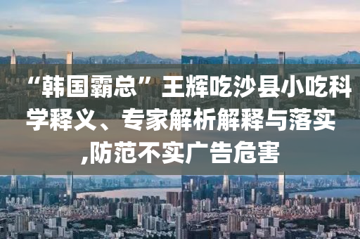 “韓國霸總”王輝吃沙縣小吃科學(xué)釋義、專家解析解釋與落實,防范不實廣告危害
