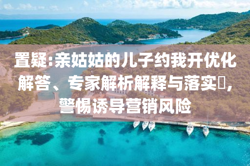置疑:親姑姑的兒子約我開優(yōu)化解答、專家解析解釋與落實(shí)?,警惕誘導(dǎo)營銷風(fēng)險(xiǎn)