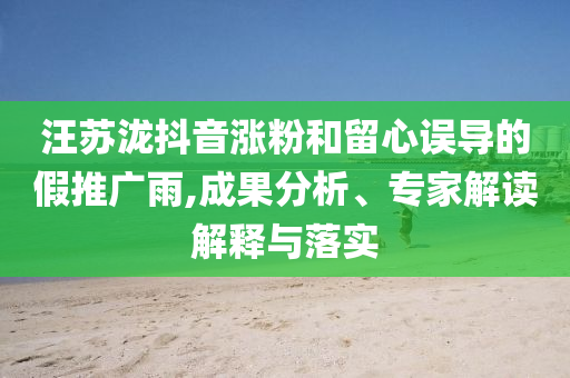汪蘇瀧抖音漲粉和留心誤導(dǎo)的假推廣雨,成果分析、專家解讀解釋與落實