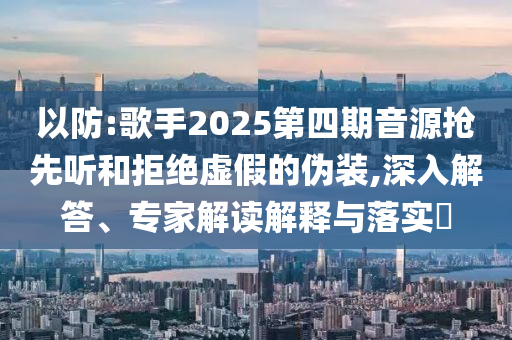 以防:歌手2025第四期音源搶先聽和拒絕虛假的偽裝,深入解答、專家解讀解釋與落實?
