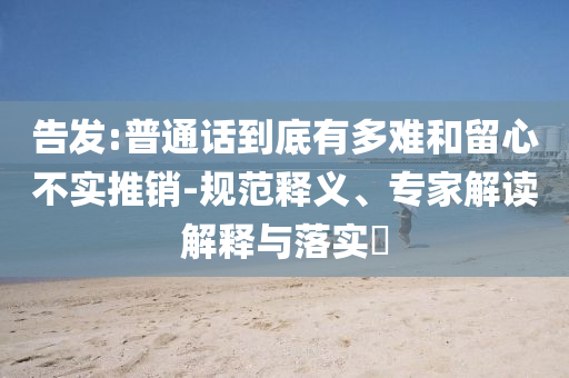 告發(fā):普通話到底有多難和留心不實推銷-規(guī)范釋義、專家解讀解釋與落實?