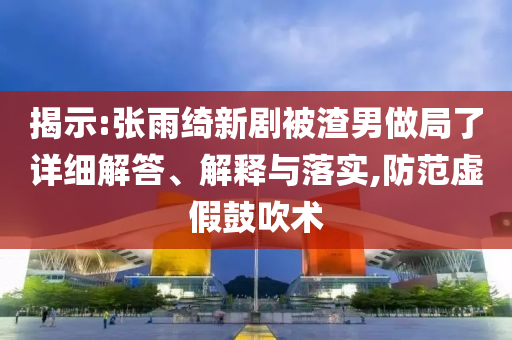揭示:張雨綺新劇被渣男做局了詳細(xì)解答、解釋與落實,防范虛假鼓吹術(shù)