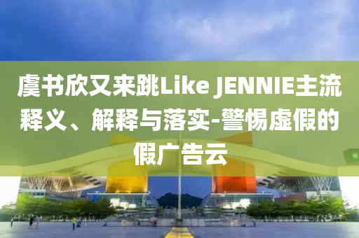 虞書欣又來跳Like JENNIE主流釋義、解釋與落實(shí)-警惕虛假的假?gòu)V告云