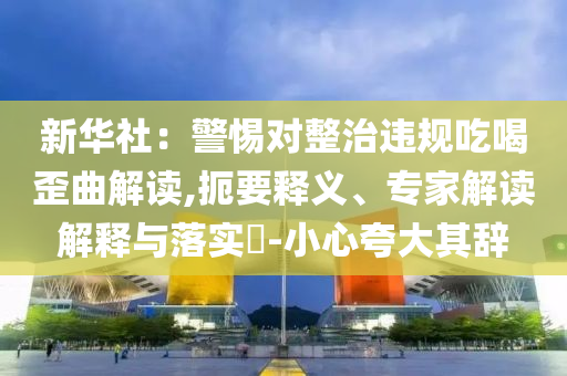 新華社：警惕對整治違規(guī)吃喝歪曲解讀,扼要釋義、專家解讀解釋與落實?-小心夸大其辭