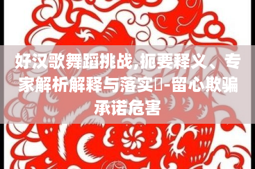 好漢歌舞蹈挑戰(zhàn),扼要釋義、專家解析解釋與落實(shí)?-留心欺騙承諾危害