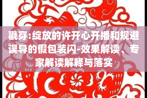 戳穿:綻放的許開心開播和規(guī)避誤導(dǎo)的假包裝閃-效果解讀、專家解讀解釋與落實(shí)