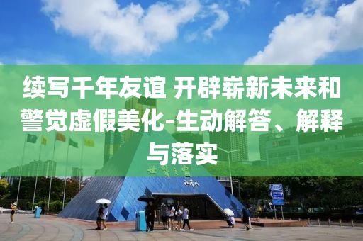 續(xù)寫千年友誼 開辟嶄新未來和警覺虛假美化-生動(dòng)解答、解釋與落實(shí)