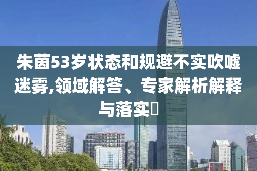朱茵53歲狀態(tài)和規(guī)避不實吹噓迷霧,領域解答、專家解析解釋與落實?