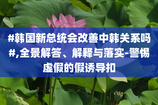 #韓國新總統(tǒng)會改善中韓關系嗎#,全景解答、解釋與落實-警惕虛假的假誘導扣