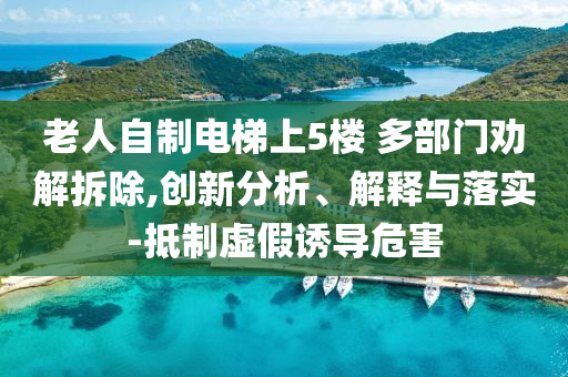 老人自制電梯上5樓 多部門勸解拆除,創(chuàng)新分析、解釋與落實-抵制虛假誘導危害