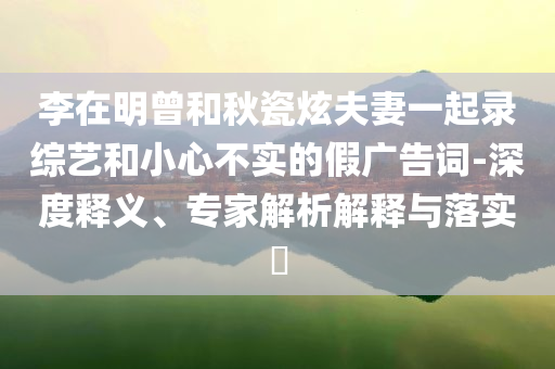 李在明曾和秋瓷炫夫妻一起錄綜藝和小心不實(shí)的假廣告詞-深度釋義、專家解析解釋與落實(shí)?