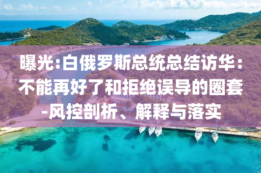 曝光:白俄羅斯總統(tǒng)總結(jié)訪華：不能再好了和拒絕誤導(dǎo)的圈套-風(fēng)控剖析、解釋與落實(shí)