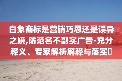 白象商標(biāo)是營銷巧思還是誤導(dǎo)之嫌,防范名不副實(shí)廣告-充分釋義、專家解析解釋與落實(shí)?