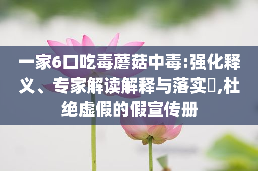 一家6口吃毒蘑菇中毒:強(qiáng)化釋義、專家解讀解釋與落實?,杜絕虛假的假宣傳冊