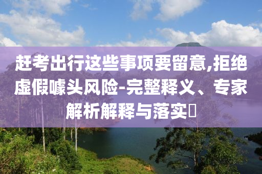 趕考出行這些事項要留意,拒絕虛假噱頭風險-完整釋義、專家解析解釋與落實?