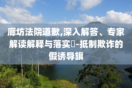 廊坊法院道歉,深入解答、專家解讀解釋與落實?-抵制欺詐的假誘導旗