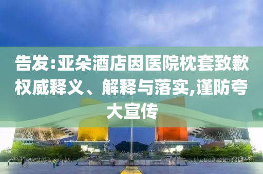 告發(fā):亞朵酒店因醫(yī)院枕套致歉權(quán)威釋義、解釋與落實(shí),謹(jǐn)防夸大宣傳