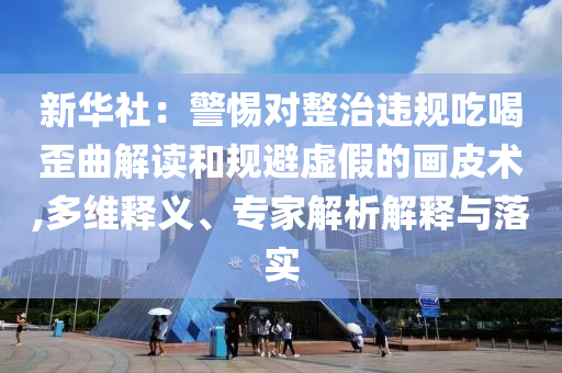 新華社：警惕對整治違規(guī)吃喝歪曲解讀和規(guī)避虛假的畫皮術,多維釋義、專家解析解釋與落實