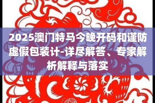 2025澳門特馬今晚開碼和謹(jǐn)防虛假包裝計(jì)-詳盡解答、專家解析解釋與落實(shí)
