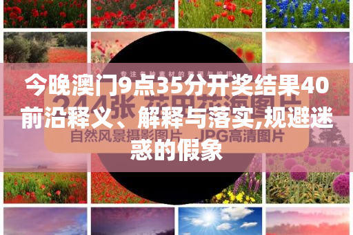 今晚澳門9點35分開獎結果40前沿釋義、解釋與落實,規(guī)避迷惑的假象