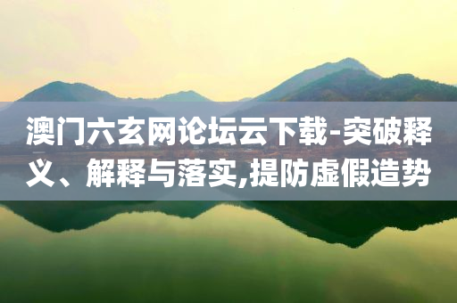 澳門六玄網(wǎng)論壇云下載-突破釋義、解釋與落實,提防虛假造勢
