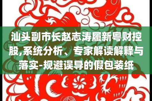 汕頭副市長趙志濤履新粵財控股,系統(tǒng)分析、專家解讀解釋與落實-規(guī)避誤導的假包裝紙