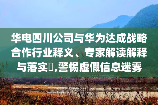 華電四川公司與華為達成戰(zhàn)略合作行業(yè)釋義、專家解讀解釋與落實?,警惕虛假信息迷霧