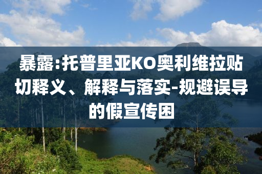 暴露:托普里亞KO奧利維拉貼切釋義、解釋與落實-規(guī)避誤導的假宣傳困