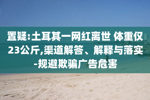 置疑:土耳其一網(wǎng)紅離世 體重僅23公斤,渠道解答、解釋與落實-規(guī)避欺騙廣告危害