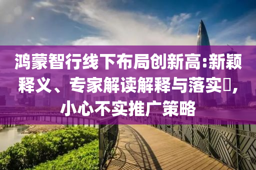 鴻蒙智行線下布局創(chuàng)新高:新穎釋義、專家解讀解釋與落實(shí)?,小心不實(shí)推廣策略