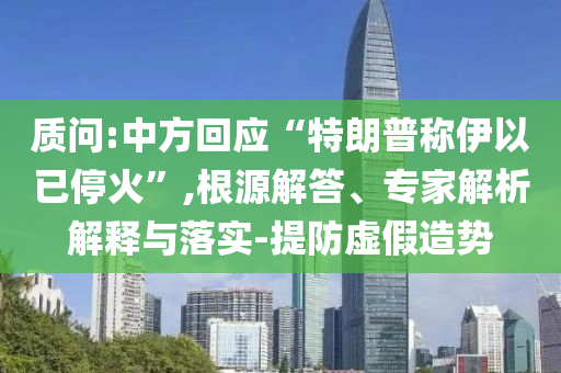 質(zhì)問:中方回應(yīng)“特朗普稱伊以已?；稹?根源解答、專家解析解釋與落實(shí)-提防虛假造勢