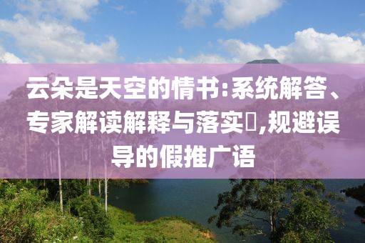 云朵是天空的情書:系統(tǒng)解答、專家解讀解釋與落實(shí)?,規(guī)避誤導(dǎo)的假推廣語