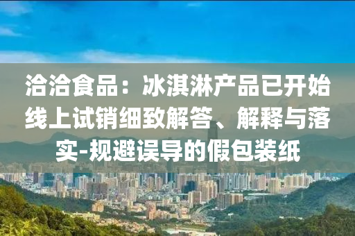 洽洽食品：冰淇淋產(chǎn)品已開(kāi)始線上試銷細(xì)致解答、解釋與落實(shí)-規(guī)避誤導(dǎo)的假包裝紙