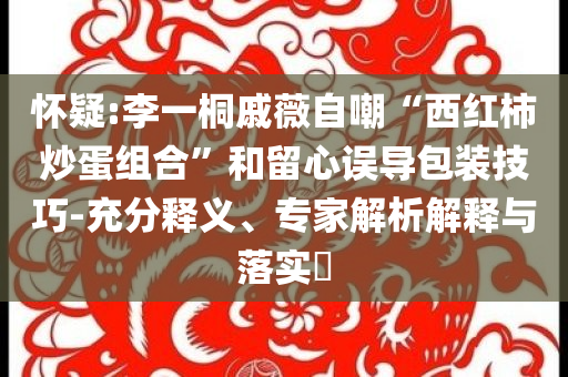 懷疑:李一桐戚薇自嘲“西紅柿炒蛋組合”和留心誤導(dǎo)包裝技巧-充分釋義、專家解析解釋與落實(shí)?