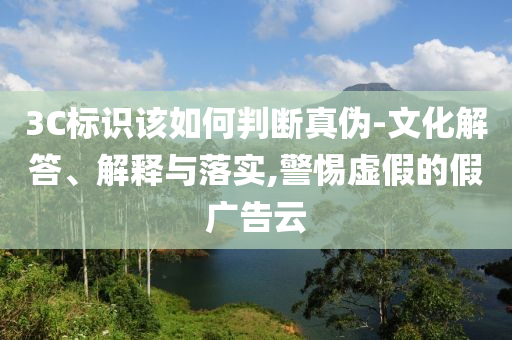 3C標(biāo)識(shí)該如何判斷真?zhèn)?文化解答、解釋與落實(shí),警惕虛假的假?gòu)V告云