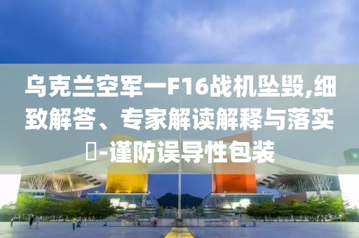 烏克蘭空軍一F16戰(zhàn)機(jī)墜毀,細(xì)致解答、專家解讀解釋與落實(shí)?-謹(jǐn)防誤導(dǎo)性包裝
