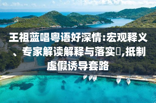 王祖藍唱粵語好深情:宏觀釋義、專家解讀解釋與落實?,抵制虛假誘導套路