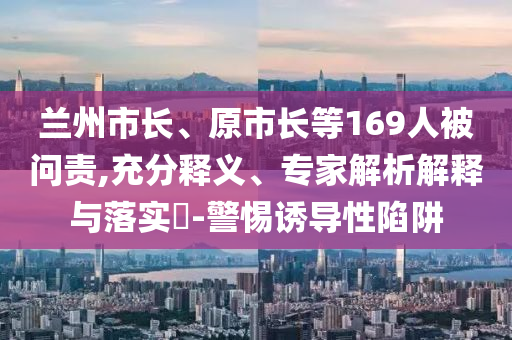蘭州市長、原市長等169人被問責,充分釋義、專家解析解釋與落實?-警惕誘導性陷阱