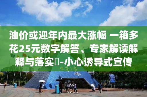 油價或迎年內最大漲幅 一箱多花25元數(shù)字解答、專家解讀解釋與落實?-小心誘導式宣傳