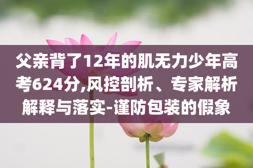 父親背了12年的肌無力少年高考624分,風控剖析、專家解析解釋與落實-謹防包裝的假象