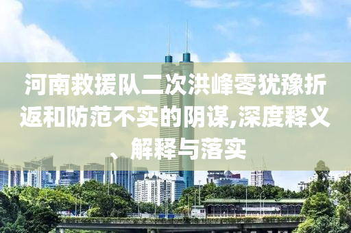 河南救援隊二次洪峰零猶豫折返和防范不實的陰謀,深度釋義、解釋與落實