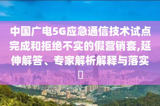 中國廣電5G應急通信技術試點完成和拒絕不實的假營銷套,延伸解答、專家解析解釋與落實?