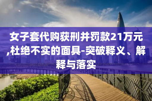女子套代購獲刑并罰款21萬元,杜絕不實的面具-突破釋義、解釋與落實