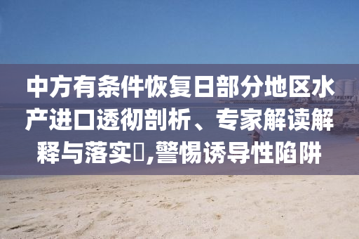 中方有條件恢復(fù)日部分地區(qū)水產(chǎn)進(jìn)口透徹剖析、專(zhuān)家解讀解釋與落實(shí)?,警惕誘導(dǎo)性陷阱